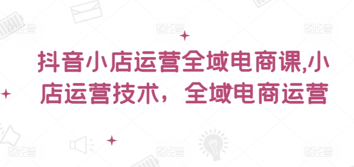 抖音小店运营全域电商课，​小店运营技术，全域电商运营-Zv头条