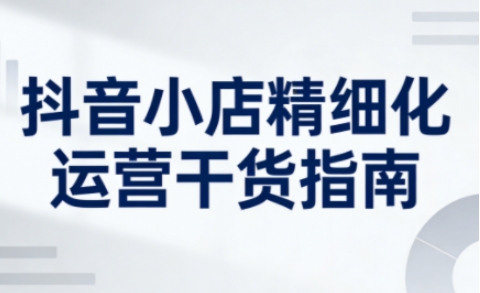 抖音小店精细化运营干货指南新版，助力商家系统提升店铺运营能力-站长V课