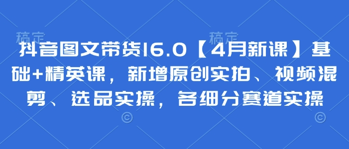 抖音图文带货16.0【4月新课】基础+精英课，新增原创实拍、视频混剪、选品实操，各细分赛道实操-Zv头条