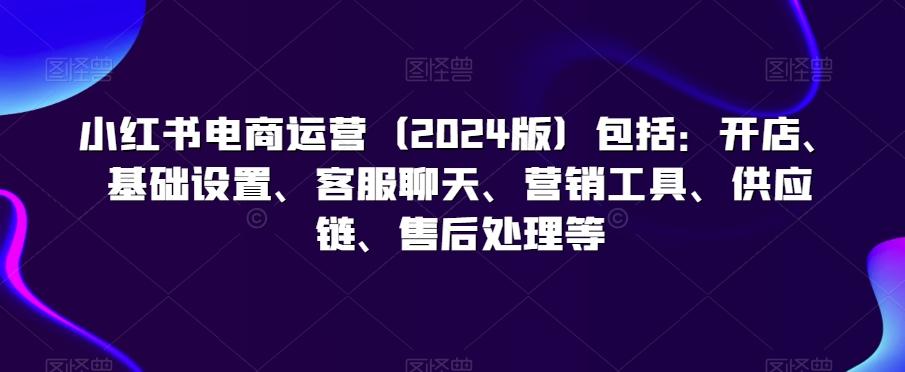 小红书电商运营(2024版)包括：开店、基础设置、客服聊天、营销工具、供应链、售后处理等-Zv头条